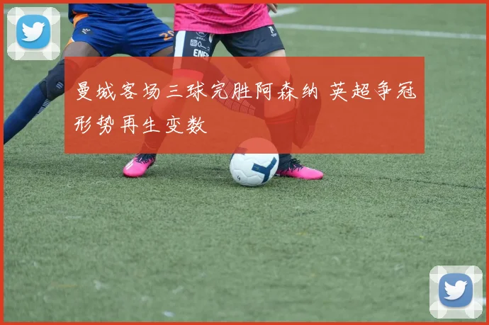 曼城客场三球完胜阿森纳 英超争冠形势再生变数