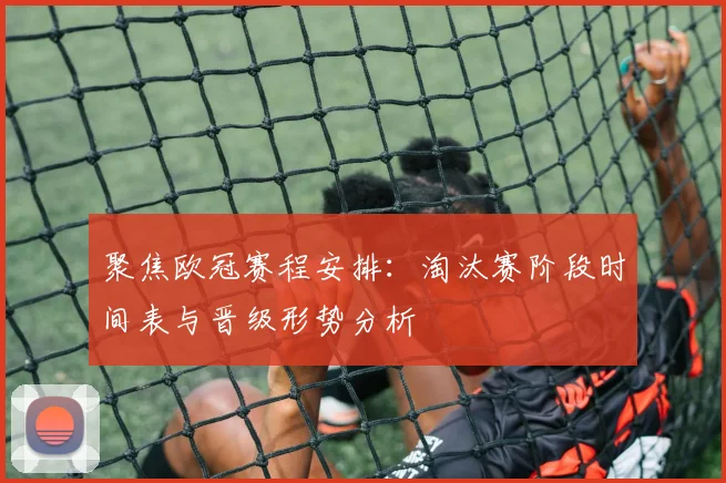 聚焦欧冠赛程安排：淘汰赛阶段时间表与晋级形势分析
