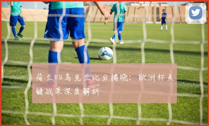 荷兰vs乌克兰比分揭晓：欧洲杯关键战果深度解析