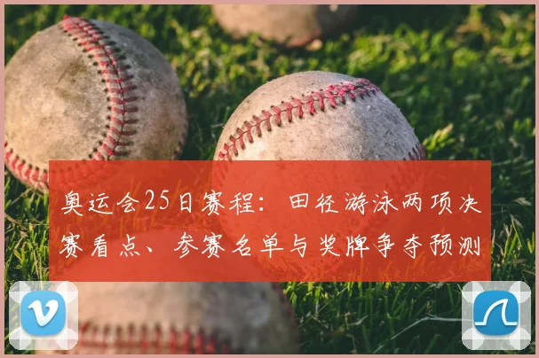 奥运会25日赛程：田径游泳两项决赛看点、参赛名单与奖牌争夺预测