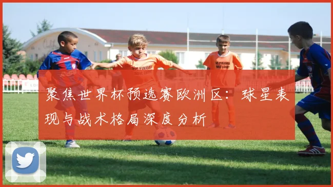 聚焦世界杯预选赛欧洲区：球星表现与战术格局深度分析
