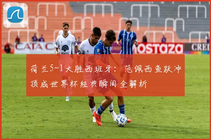 荷兰5-1大胜西班牙：范佩西鱼跃冲顶成世界杯经典瞬间全解析